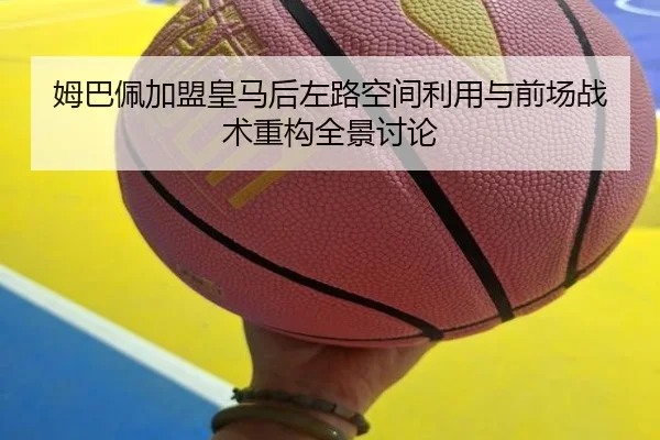 姆巴佩加盟皇马后左路空间利用与前场战术重构全景讨论
