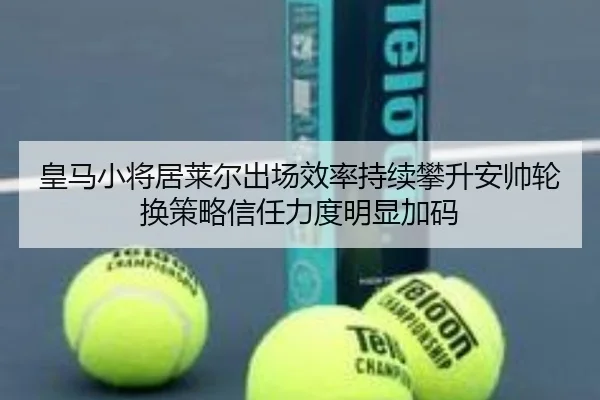 皇马小将居莱尔出场效率持续攀升安帅轮换策略信任力度明显加码