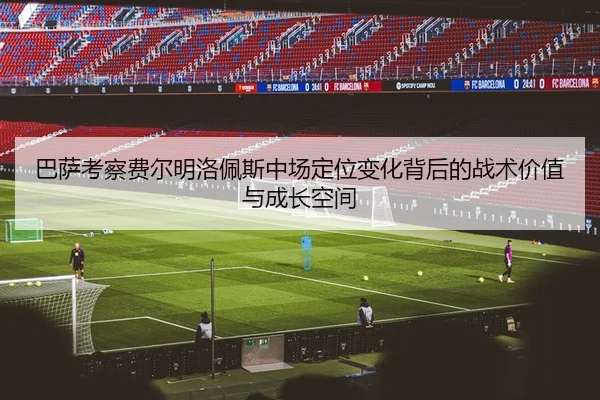 巴萨考察费尔明洛佩斯中场定位变化背后的战术价值与成长空间